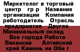 Маркетолог в торговый центр – гр/р › Название организации ­ Компания-работодатель › Отрасль предприятия ­ Другое › Минимальный оклад ­ 1 - Все города Работа » Вакансии   . Алтайский край,Камень-на-Оби г.